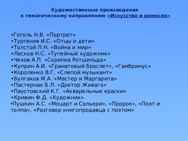 Художественные произведения к тематическому направлению «Искусство и ремесло» • Гоголь Н.В. «Портрет» • Тургенев И.С. «Отцы и дети» • Толстой Л.Н. «Война и мир» • Лесков Н.С. «Тупейный художник» • Чехов А.П. «Скрипка Ротшильда» • Куприн А.И. «Гранатовый браслет», «Гамбринус» • Короленко В.Г. «Слепой музыкант» • Булгаков М.А. «Мастер и Маргарита» • Пастернак Б.Л. «Доктор Живаго» • Паустовский К.Г. «Акварельные краски» • Кривин Ф.Д. «Художник» Пушкин А.С. «Моцарт и Сальери», «Пророк», «Поэт и толпа», «Разговор книгопродавца с поэтом» 