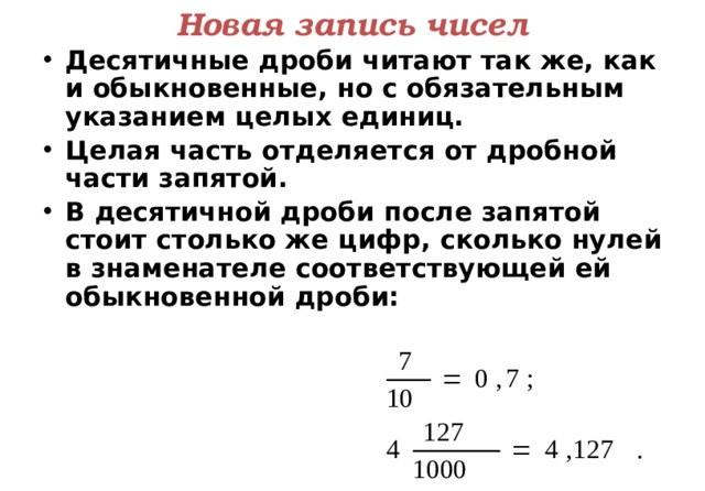 Новая запись чисел Десятичные дроби читают так же, как и обыкновенные, но с обязательным указанием целых единиц. Целая часть отделяется от дробной части запятой. В десятичной дроби после запятой стоит столько же цифр, сколько нулей в знаменателе соответствующей ей обыкновенной дроби:  9 