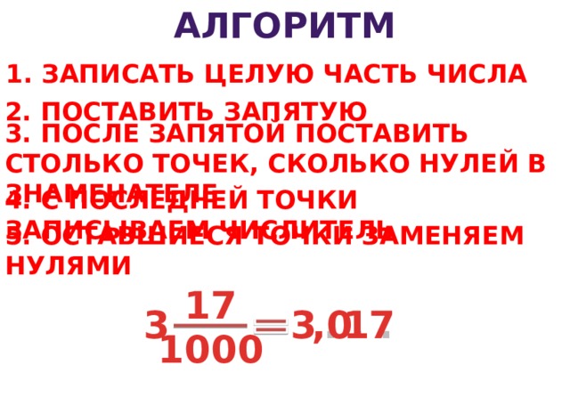 АЛГОРИТМ 1. ЗАПИСАТЬ ЦЕЛУЮ ЧАСТЬ ЧИСЛА 2. ПОСТАВИТЬ ЗАПЯТУЮ 3. ПОСЛЕ ЗАПЯТОЙ ПОСТАВИТЬ СТОЛЬКО ТОЧЕК, СКОЛЬКО НУЛЕЙ В ЗНАМЕНАТЕЛЕ 4. С ПОСЛЕДНЕЙ ТОЧКИ ЗАПИСЫВАЕМ ЧИСЛИТЕЛЬ 5. ОСТАВШИЕСЯ ТОЧКИ ЗАМЕНЯЕМ НУЛЯМИ 17 3 3 , . . . 17 0 1000 12 