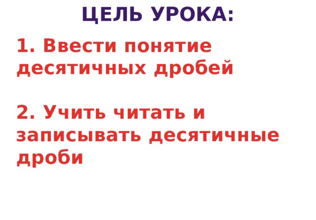 ЦЕЛЬ УРОКА: 1. Ввести понятие десятичных дробей   2. Учить читать и записывать десятичные дроби    3 