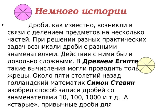 Немного истории  Дроби, как известно, возникли в связи с делением предметов на несколько частей. При решении разных практических задач возникали дроби с разными знаменателями. Действия с ними были довольно сложными. В Древнем Египте такие вычисления могли проводить только жрецы. Около пяти столетий назад голландский математик Симон Стевин изобрел способ записи дробей со знаменателями 10, 100, 1000 и т д. А «старые», привычные дроби для противопоставления стали называть обыкновенными. 3 