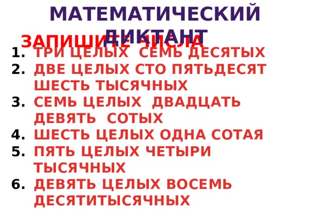МАТЕМАТИЧЕСКИЙ ДИКТАНТ  ЗАПИШИТЕ ЧИСЛА ТРИ ЦЕЛЫХ СЕМЬ ДЕСЯТЫХ ДВЕ ЦЕЛЫХ СТО ПЯТЬДЕСЯТ ШЕСТЬ ТЫСЯЧНЫХ СЕМЬ ЦЕЛЫХ ДВАДЦАТЬ ДЕВЯТЬ СОТЫХ ШЕСТЬ ЦЕЛЫХ ОДНА СОТАЯ ПЯТЬ ЦЕЛЫХ ЧЕТЫРИ ТЫСЯЧНЫХ ДЕВЯТЬ ЦЕЛЫХ ВОСЕМЬ ДЕСЯТИТЫСЯЧНЫХ 3 