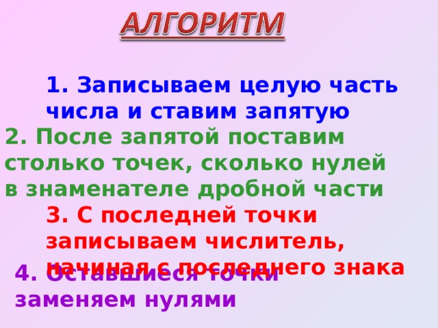 1. Записываем целую часть числа и ставим запятую 2. После запятой поставим столько точек, сколько нулей в знаменателе дробной части 3. С последней точки записываем числитель, начиная с последнего знака 4. Оставшиеся точки заменяем нулями 
