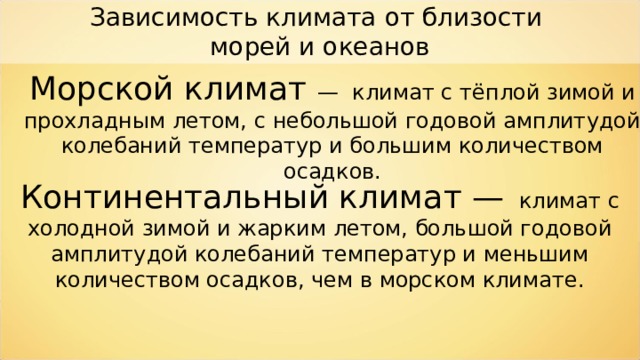 Зависимость климата от близости морей и океанов Морской климат — климат с тёплой зимой и прохладным летом, с небольшой годовой амплитудой колебаний температур и большим количеством осадков. Континентальный климат —  климат с холодной зимой и жарким летом, большой годовой амплитудой колебаний температур и меньшим количеством осадков, чем в морском климате. 
