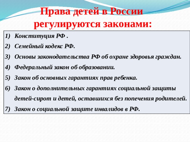Права детей в России   регулируются  законами: Конституция РФ . Семейный кодекс РФ. Основы законодательства РФ об охране здоровья граждан. Федеральный закон об образовании. Закон об основных гарантиях прав ребенка. Закон о дополнительных гарантиях социальной защиты детей-сирот и детей, оставшихся без попечения родителей. Закон о социальной защите инвалидов в РФ. 