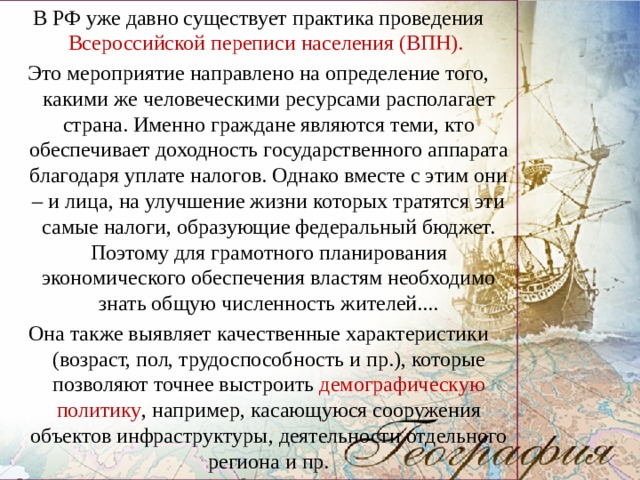 В РФ уже давно существует практика проведения Всероссийской переписи населения (ВПН). Это мероприятие направлено на определение того, какими же человеческими ресурсами располагает страна. Именно граждане являются теми, кто обеспечивает доходность государственного аппарата благодаря уплате налогов. Однако вместе с этим они – и лица, на улучшение жизни которых тратятся эти самые налоги, образующие федеральный бюджет. Поэтому для грамотного планирования экономического обеспечения властям необходимо знать общую численность жителей.... Она также выявляет качественные характеристики (возраст, пол, трудоспособность и пр.), которые позволяют точнее выстроить демографическую политику , например, касающуюся сооружения объектов инфраструктуры, деятельности отдельного региона и пр. 