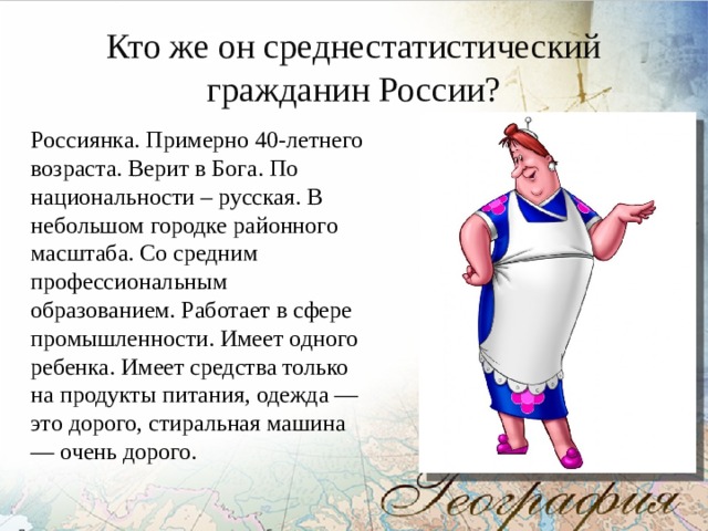 Кто же он среднестатистический гражданин России? Россиянка. Примерно 40-летнего возраста. Верит в Бога. По национальности – русская. В небольшом городке районного масштаба. Со средним профессиональным образованием. Работает в сфере промышленности. Имеет одного ребенка. Имеет средства только на продукты питания, одежда — это дорого, стиральная машина — очень дорого. 