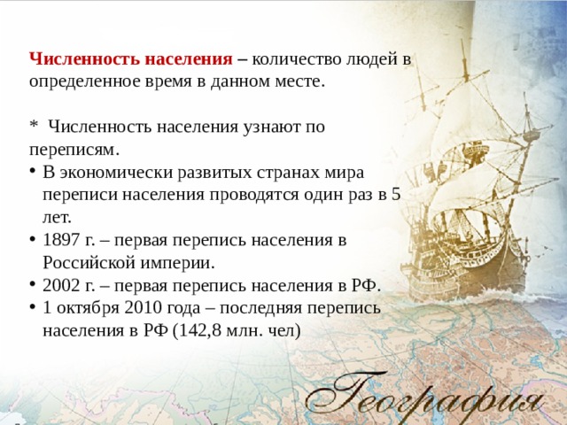 Численность населения – количество людей в определенное время в данном месте.  * Численность населения узнают по переписям. В экономически развитых странах мира переписи населения проводятся один раз в 5 лет. 1897 г. – первая перепись населения в Российской империи. 2002 г. – первая перепись населения в РФ. 1 октября 2010 года – последняя перепись населения в РФ (142,8 млн. чел) 