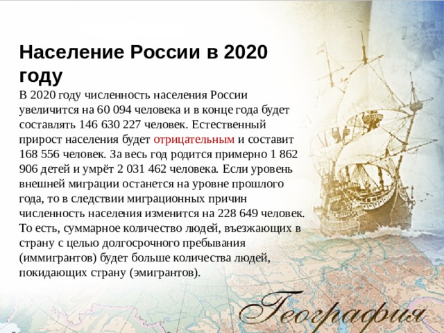 Население России в 2020 году В 2020 году численность населения России увеличится на 60 094 человека и в конце года будет составлять 146 630 227 человек. Естественный прирост населения будет отрицательным и составит 168 556 человек. За весь год родится примерно 1 862 906 детей и умрёт 2 031 462 человека. Если уровень внешней миграции останется на уровне прошлого года, то в следствии миграционных причин численность населения изменится на 228 649 человек. То есть, суммарное количество людей, въезжающих в страну с целью долгосрочного пребывания (иммигрантов) будет больше количества людей, покидающих страну (эмигрантов). 