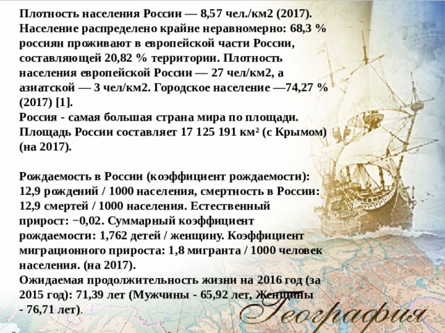 Плотность населения России — 8,57 чел./км2 (2017). Население распределено крайне неравномерно: 68,3 % россиян проживают в европейской части России, составляющей 20,82 % территории. Плотность населения европейской России — 27 чел/км2, а азиатской — 3 чел/км2. Городское население —74,27 % (2017) [1]. Россия - самая большая страна мира по площади. Площадь России составляет 17 125 191 км² (с Крымом) (на 2017).   Рождаемость в России (коэффициент рождаемости): 12,9 рождений / 1000 населения, смертность в России: 12,9 смертей / 1000 населения. Естественный прирост: −0,02. Суммарный коэффициент рождаемости: 1,762 детей / женщину. Коэффициент миграционного прироста: 1,8 мигранта / 1000 человек населения. (на 2017). Ожидаемая продолжительность жизни на 2016 год (за 2015 год): 71,39 лет (Мужчины - 65,92 лет, Женщины - 76,71 лет) .  