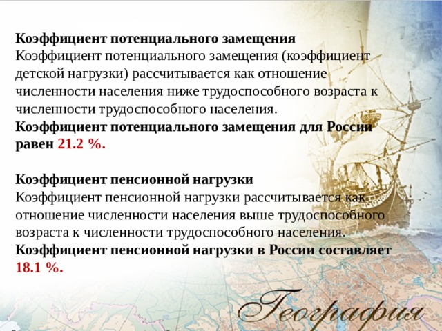 Коэффициент потенциального замещения Коэффициент потенциального замещения (коэффициент детской нагрузки) рассчитывается как отношение численности населения ниже трудоспособного возраста к численности трудоспособного населения. Коэффициент потенциального замещения для России равен 21.2 %. Коэффициент пенсионной нагрузки Коэффициент пенсионной нагрузки рассчитывается как отношение численности населения выше трудоспособного возраста к численности трудоспособного населения. Коэффициент пенсионной нагрузки в России составляет 18.1 %. 