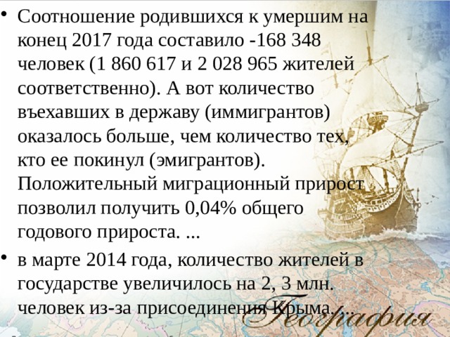 Соотношение родившихся к умершим на конец 2017 года составило -168 348 человек (1 860 617 и 2 028 965 жителей соответственно). А вот количество въехавших в державу (иммигрантов) оказалось больше, чем количество тех, кто ее покинул (эмигрантов). Положительный миграционный прирост позволил получить 0,04% общего годового прироста. ... в марте 2014 года, количество жителей в государстве увеличилось на 2, 3 млн. человек из-за присоединения Крыма. ... 