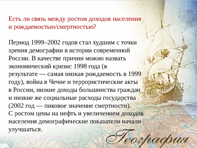 Есть ли связь между ростом доходов населения и рождаемостью/смертностью?   Период 1999–2002 годов стал худшим с точки зрения демографии в истории современной России. В качестве причин можно назвать экономический кризис 1998 года (в результате — самая низкая рождаемость в 1999 году), война в Чечне и террористические акты в России, низкие доходы большинства граждан и низкие же социальные расходы государства (2002 год — пиковое значение смертности). С ростом цены на нефть и увеличением доходов населения демографические показатели начали улучшаться. 