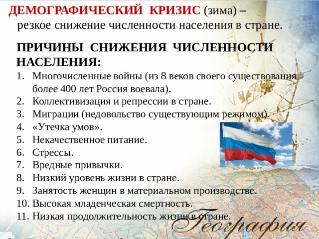 ДЕМОГРАФИЧЕСКИЙ КРИЗИС (зима) – резкое снижение численности населения в стране. ПРИЧИНЫ СНИЖЕНИЯ ЧИСЛЕННОСТИ НАСЕЛЕНИЯ: Многочисленные войны (из 8 веков своего существования более 400 лет Россия воевала). Коллективизация и репрессии в стране. Миграции (недовольство существующим режимом). «Утечка умов». Некачественное питание. Стрессы. Вредные привычки. Низкий уровень жизни в стране. Занятость женщин в материальном производстве. Высокая младенческая смертность. Низкая продолжительность жизни в стране. 