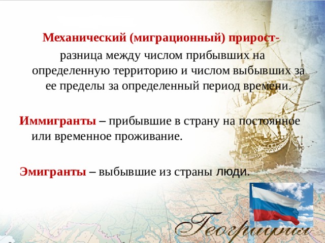 Механический (миграционный) прирост- разница между числом прибывших на определенную территорию и числом выбывших за ее пределы за определенный период времени.  Иммигранты – прибывшие в страну на постоянное или временное проживание.  Эмигранты – выбывшие из страны люди. 
