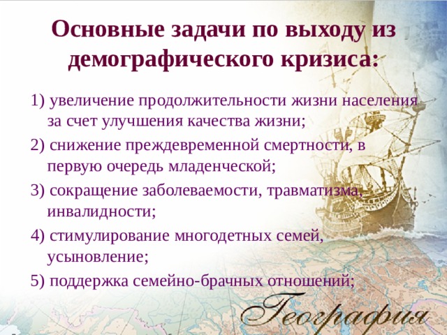  Основные задачи по выходу из демографического кризиса:   1) увеличение продолжительности жизни населения за счет улучшения качества жизни; 2) снижение преждевременной смертности, в первую очередь младенческой; 3) сокращение заболеваемости, травматизма, инвалидности; 4) стимулирование многодетных семей, усыновление; 5) поддержка семейно-брачных отношений; 