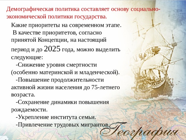 Демографическая политика составляет основу социально-экономической политики государства. Какие приоритеты на современном этапе.  В качестве приоритетов, согласно принятой Концепции, на настоящий период и до 2025 года, можно выделить следующие:  -Снижение уровня смертности (особенно материнской и младенческой).  -Повышение продолжительности активной жизни населения до 75-летнего возраста.  -Сохранение динамики повышения рождаемости.  -Укрепление института семьи.  -Привлечение трудовых мигрантов. 