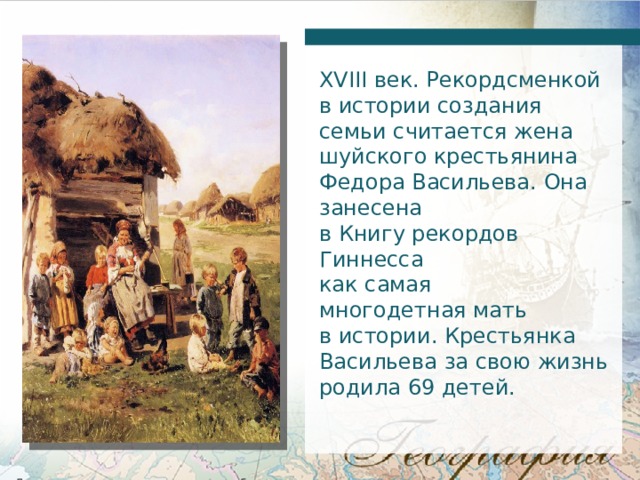 XVIII век. Рекордсменкой в истории создания семьи считается жена шуйского крестьянина Федора Васильева. Она занесена в Книгу рекордов Гиннесса как самая многодетная мать в истории. Крестьянка Васильева за свою жизнь родила 69 детей. 