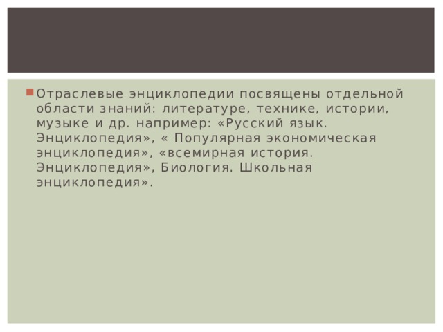 Отраслевые энциклопедии посвящены отдельной области знаний: литературе, технике, истории, музыке и др. например: «Русский язык. Энциклопедия», « Популярная экономическая энциклопедия», «всемирная история. Энциклопедия», Биология. Школьная энциклопедия». 
