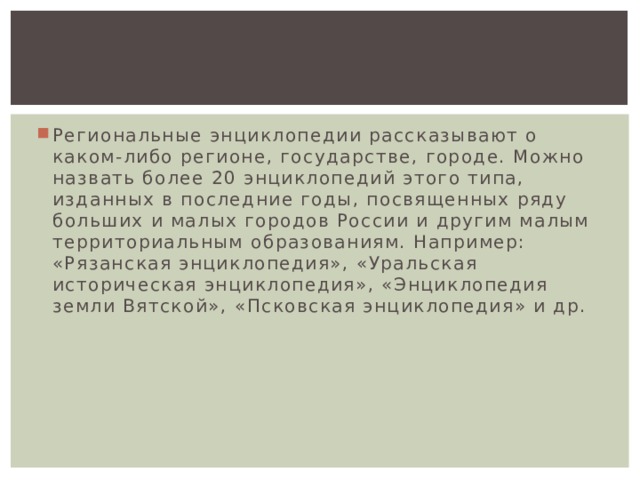 Региональные энциклопедии рассказывают о каком-либо регионе, государстве, городе. Можно назвать более 20 энциклопедий этого типа, изданных в последние годы, посвященных ряду больших и малых городов России и другим малым территориальным образованиям. Например: «Рязанская энциклопедия», «Уральская историческая энциклопедия», «Энциклопедия земли Вятской», «Псковская энциклопедия» и др. 