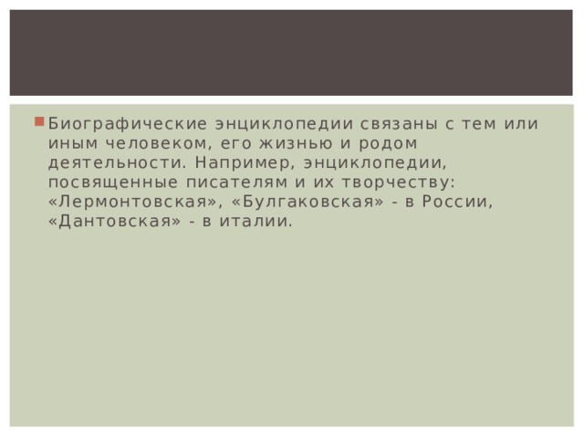 Биографические энциклопедии связаны с тем или иным человеком, его жизнью и родом деятельности. Например, энциклопедии, посвященные писателям и их творчеству: «Лермонтовская», «Булгаковская» - в России, «Дантовская» - в италии. 