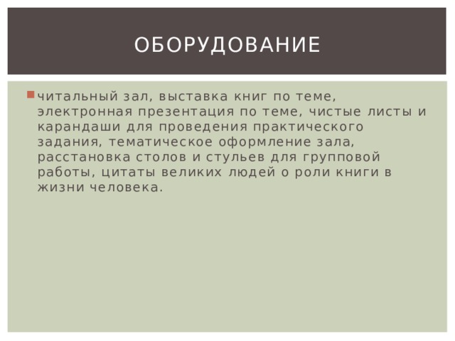 оборудование читальный зал, выставка книг по теме, электронная презентация по теме, чистые листы и карандаши для проведения практического задания, тематическое оформление зала, расстановка столов и стульев для групповой работы, цитаты великих людей о роли книги в жизни человека. 