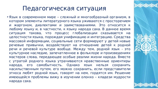  Педагогическая ситуация Язык в современном мире – сложный и многообразный организм, в котором элементы литературного языка уживаются с просторечием и жаргоном, диалектами и заимствованиями. Это относится к любому языку и, в частности, к языку народа саха. В данное время ситуация такова, что процесс глобализации сказывается на целостности языка, порождая унификацию и интеграцию. Средства массовой информации, социальные сети формируют у детей новые речевые привычки, воздействуют на отношение детей к родной речи и речевой культуре вообще. Между тем, родной язык - это культурное наследие, запечатленное в фольклоре и произведениях мастеров слова, передающее особые реалии жизни народа. Вместе с утратой родного языка утрачиваются нравственные ориентиры народа, его самобытность. Однако язык нельзя сохранить насильственным путем, его можно сохранить, если представители этноса любят родной язык, говорят на нем, гордятся им. Решение имеющейся проблемы вижу в изучении олонхо – кладези мудрости народа саха. 