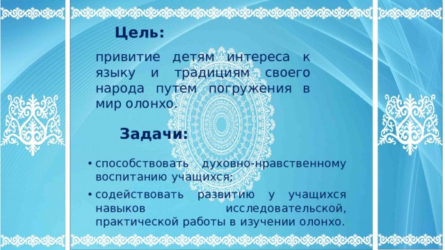 Цель: привитие детям интереса к языку и традициям своего народа путем погружения в мир олонхо. Задачи: способствовать духовно-нравственному воспитанию учащихся; содействовать развитию у учащихся навыков исследовательской, практической работы в изучении олонхо.  