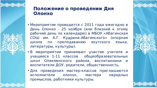 Положение о проведении Дня Олонхо Мероприятие проводится с 2011 года ежегодно в День Олонхо - 25 ноября (или близкий к этому рабочий день по календарю) в МБОУ «Абагинская СОШ им. А.Г. Кудрина-Абагинского» (опорная школа по преподаванию якутского языка, литературы, культуры). В мероприятии принимают участие учителя и учащиеся 1-11 классов общеобразовательных школ Олекминского района, воспитанники и воспитатели ДОУ, родители, общественность. Для проведения мастер-классов приглашаются исполнители олонхо, мастера народных промыслов, работники культуры. 
