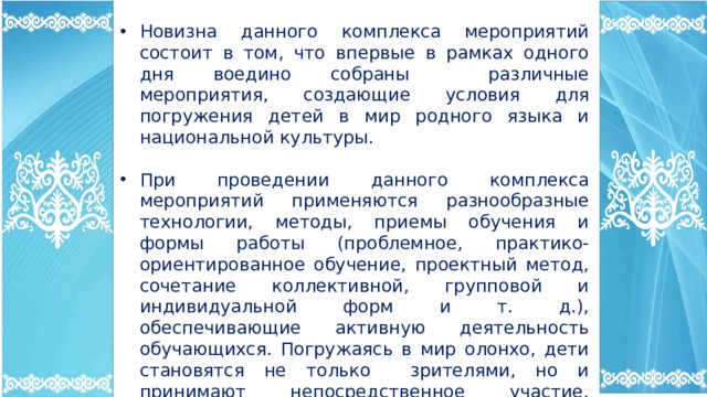 Новизна данного комплекса мероприятий состоит в том, что впервые в рамках одного дня воедино собраны различные мероприятия, создающие условия для погружения детей в мир родного языка и национальной культуры. При проведении данного комплекса мероприятий применяются разнообразные технологии, методы, приемы обучения и формы работы (проблемное, практико-ориентированное обучение, проектный метод, сочетание коллективной, групповой и индивидуальной форм и т. д.), обеспечивающие активную деятельность обучающихся. Погружаясь в мир олонхо, дети становятся не только зрителями, но и принимают непосредственное участие, перенимая опыт, знания предыдущих поколений, черпая из неиссякаемого источника олонхо. 