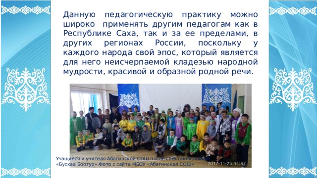 Данную педагогическую практику можно широко применять другим педагогам как в Республике Саха, так и за ее пределами, в других регионах России, поскольку у каждого народа свой эпос, который является для него неисчерпаемой кладезью народной мудрости, красивой и образной родной речи. Учащиеся и учителя Абагинской СОШ после спектакля-олонхо «Бусхаа Боотур».Фото с сайта МБОУ «Абагинская СОШ» 