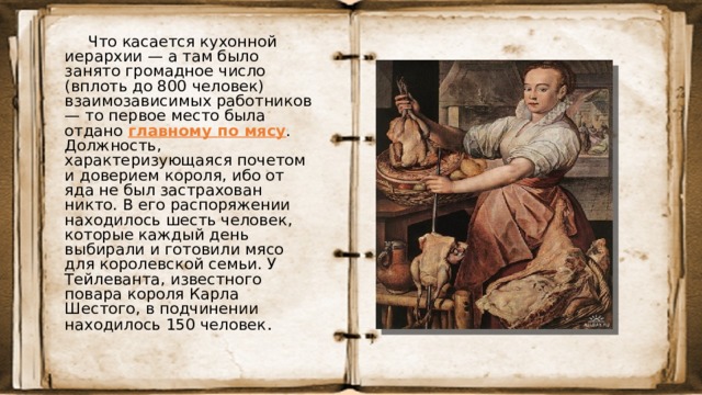 Что касается кухонной иерархии — а там было занято громадное число (вплоть до 800 человек) взаимозависимых работников — то первое место была отдано главному по мясу . Должность, характеризующаяся почетом и доверием короля, ибо от яда не был застрахован никто. В его распоряжении находилось шесть человек, которые каждый день выбирали и готовили мясо для королевской семьи. У Тейлеванта, известного повара короля Карла Шестого, в подчинении находилось 150 человек . 