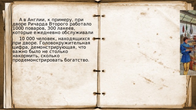 А в Англии, к примеру, при дворе Ричарда Второго работало 1000 поваров, 300 лакеев, которые ежедневно обслуживали 10 000 человек, находящихся при дворе. Головокружительная цифра, демонстрирующая, что важно было не столько накормить, сколько продемонстрировать богатство. 