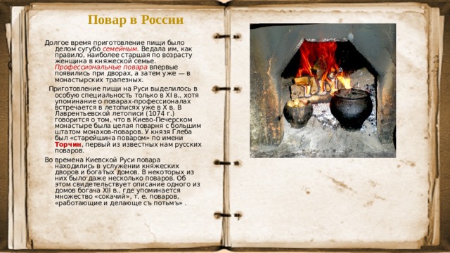 Повар в России Долгое время приготовление пищи было делом сугубо семейным . Ведала им, как правило, наиболее старшая по возрасту женщина в княжеской семье. Профессиональные  повара  впервые появились при дворах, а затем уже — в монастырских трапезных.   Приготовление пищи на Руси выделилось в особую специальность только в XI в., хотя упоминание о поварах-профессионалах встречается в летописях уже в Х в. В Лаврентьевской летописи (1074 г.) говорится о том, что в Киево-Печерском монастыре была целая поварня с большим штатом монахов-поваров. У князя Глеба был «старейшина поваром» по имени Торчин , первый из известных нам русских поваров.    Во времена Киевской Руси повара находились в услужении княжеских дворов и богатых домов. В некоторых из них было даже несколько поваров. Об этом свидетельствует описание одного из домов богача XII в., где упоминается множество «сокачий», т. е. поваров, «работающие и делающе съ потьмъ» .    