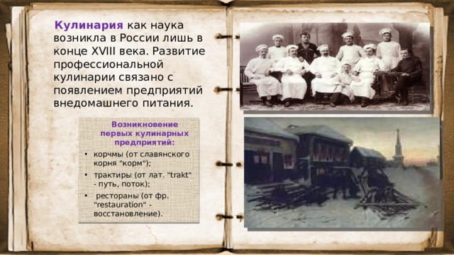 Кулинария  как наука возникла в России лишь в конце XVIII века. Развитие профессиональной кулинарии связано с появлением предприятий внедомашнего питания.  Возникновение первых кулинарных предприятий: корчмы (от славянского корня 