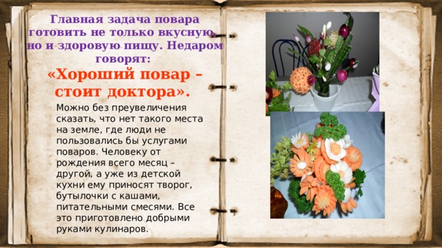 Главная задача повара готовить не только вкусную,  но и здоровую пищу. Недаром говорят:  «Хороший повар – стоит доктора».  Можно без преувеличения сказать, что нет такого места на земле, где люди не пользовались бы услугами поваров. Человеку от рождения всего  месяц – другой, а уже из детской кухни ему приносят творог, бутылочки с кашами, питательными смесями. Все это приготовлено добрыми руками кулинаров. 