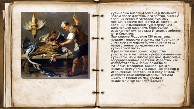 кулинарию внесли Александр Дюма-отец, Затем после длительного застоя, в конце средних веков, благодаря бурному проникновению пряностей из восточных колоний, изысканная кухня получила дальнейшее развитие. Колыбелью изысканной кухни стала Италия, особенно юг и Сицилия.  При короле Людовике XIV испытала подъем поварского искусства Франция, и с тех пор эти европейские страны ведут непрестанное соперничество по кулинарной части.  В развитии поварского искусства участвовали не только профессиональные кулинары, но и многие ученые, философы, государственные деятели. Известно, что изобретателями новых блюд были Ришелье, Мазарини, Мишель Монтень написал книгу «Наука еды». До сих пор в итальянских ресторанах в ходу блюда, изобретенные композитором Россини. Франция гордится, что вклад в национальную великий Бальзак. 