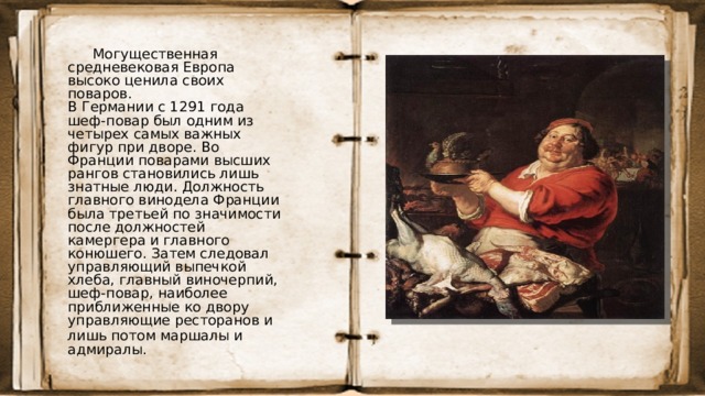 Могущественная средневековая Европа высоко ценила своих поваров.  В Германии с 1291 года шеф-повар был одним из четырех самых важных фигур при дворе. Во Франции поварами высших рангов становились лишь знатные люди. Должность главного винодела Франции была третьей по значимости после должностей камергера и главного конюшего. Затем следовал управляющий выпечкой хлеба, главный виночерпий, шеф-повар, наиболее приближенные ко двору управляющие ресторанов и лишь потом маршалы и  адмиралы.  
