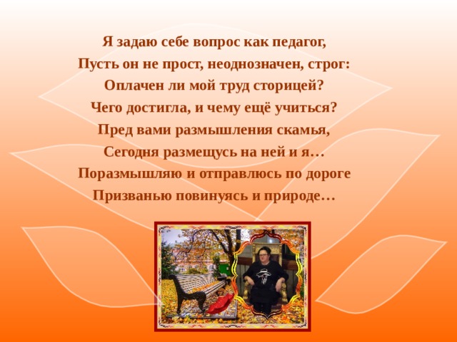 Я задаю себе вопрос как педагог, Пусть он не прост, неоднозначен, строг: Оплачен ли мой труд сторицей? Чего достигла, и чему ещё учиться? Пред вами размышления скамья, Сегодня размещусь на ней и я… Поразмышляю и отправлюсь по дороге Призванью повинуясь и природе…  