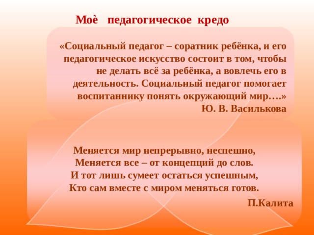    Моѐ педагогическое кредо                                 «Социальный педагог – соратник ребёнка, и его педагогическое искусство состоит в том, чтобы не делать всё за ребёнка, а вовлечь его в деятельность. Социальный педагог помогает воспитаннику понять окружающий мир….»  Ю. В. Василькова Меняется мир непрерывно, неспешно,  Меняется все – от концепций до слов.  И тот лишь сумеет остаться успешным,  Кто сам вместе с миром меняться готов. П.Калита   
