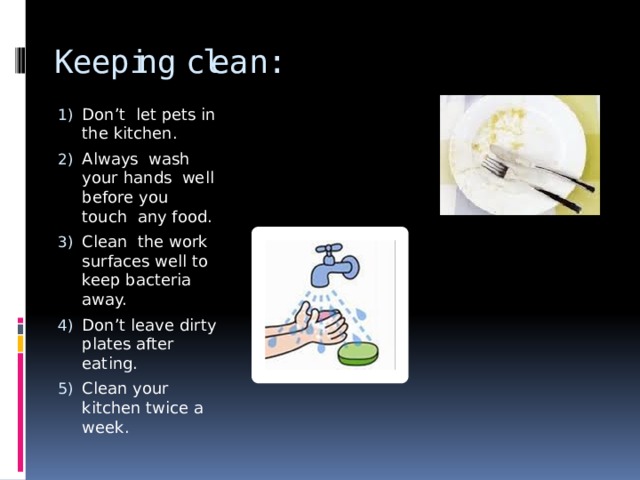 Keeping clean: Don’t let pets in the kitchen. Always wash your hands well before you touch any food. Clean the work surfaces well to keep bacteria away. Don’t leave dirty plates after eating. Clean your kitchen twice a week. 