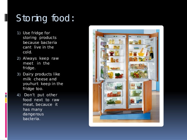 Storing food: Use fridge for storing products because bacteria cant live in the cold. Always keep raw meet in the fridge. Dairy products like milk cheese and youhurt keep in the fridge too.  Don’t put other food next to raw meat, becauce it has many dangerous bacteria. 