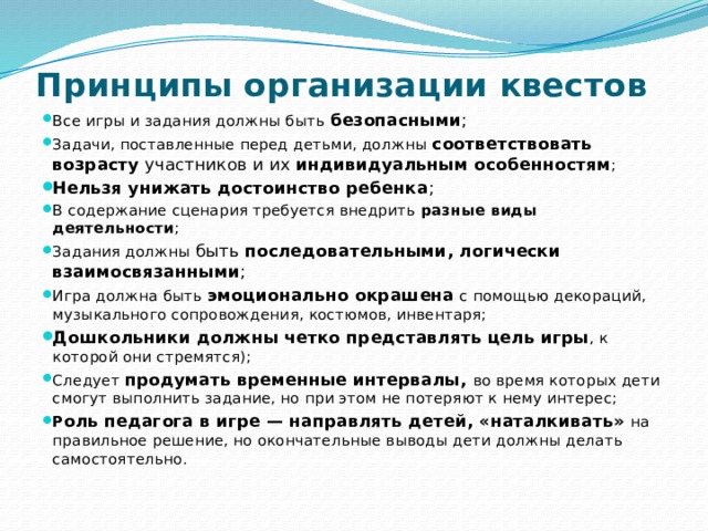 Принципы организации квестов    Все игры и задания должны быть безопасными ; Задачи, поставленные перед детьми, должны соответствовать возрасту участников и их индивидуальным особенностям ; Нельзя унижать достоинство ребенка ; В содержание сценария требуется внедрить разные виды деятельности ; Задания должны быть последовательными, логически взаимосвязанными ; Игра должна быть эмоционально окрашена с помощью декораций, музыкального сопровождения, костюмов, инвентаря; Дошкольники должны четко представлять цель игры , к которой они стремятся); Следует продумать временные интервалы, во время которых дети смогут выполнить задание, но при этом не потеряют к нему интерес; Р оль педагога в игре — направлять детей, «наталкивать» на правильное решение, но окончательные выводы дети должны делать самостоятельно. 