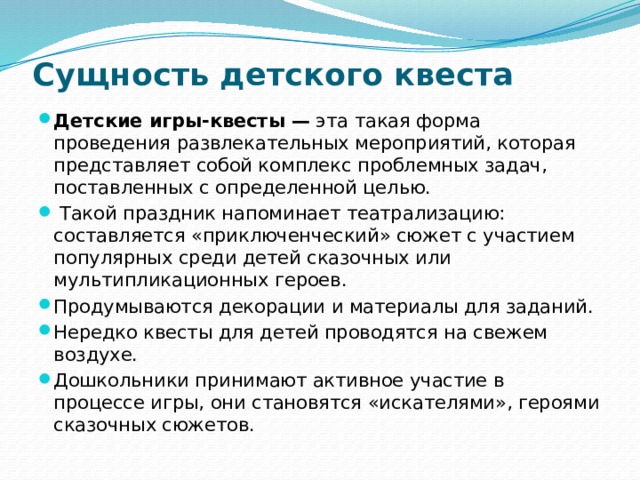 Сущность детского квеста    Детские игры-квесты — эта такая форма проведения развлекательных мероприятий, которая представляет собой комплекс проблемных задач, поставленных с определенной целью.  Такой праздник напоминает театрализацию: составляется «приключенческий» сюжет с участием популярных среди детей сказочных или мультипликационных героев. Продумываются декорации и материалы для заданий. Нередко квесты для детей проводятся на свежем воздухе. Дошкольники принимают активное участие в процессе игры, они становятся «искателями», героями сказочных сюжетов. 