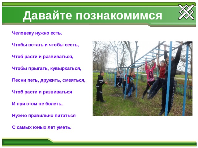 Давайте познакомимся Человеку нужно есть.  Чтобы встать и чтобы сесть,  Чтоб расти и развиваться,  Чтобы прыгать, кувыркаться,  Песни петь, дружить, смеяться,  Чтоб расти и развиваться  И при этом не болеть,  Нужно правильно питаться  С самых юных лет уметь. 
