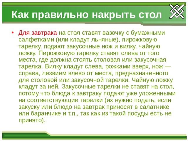 Как правильно накрыть стол Для завтрака  на стол ставят вазочку с бумажными салфетками (или кладут льняные), пирожковую тарелку, подают закусочные нож и вилку, чайную ложку. Пирожковую тарелку ставят слева от того места, где должна стоять столовая или закусочная тарелка. Вилку кладут слева, рожками вверх, нож — справа, лезвием влево от места, предназначенного для столовой или закусочной тарелки. Чайную ложку кладут за ней. Закусочные тарелки не ставят на стол, потому что блюда к завтраку подают уже уложенными на соответствующие тарелки (их нужно подать, если закуску или блюдо на завтрак приносят в салатнике или баранчике и т.п., так как из такой посуды есть не принято). 