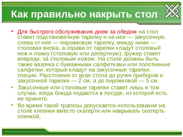 Как правильно накрыть стол Для быстрого обслуживания днем за обедом  на стол ставят подстановочную тарелку и на нее — закусочную, слева от нее — пирожковую тарелку, между ними — столовая вилка, а справа от тарелки кладут столовый нож и ложку (столовую или десертную); фужер ставят впереди, за столовым ножом. На столе должны быть также вазочка с бумажными салфетками или полотняные салфетки, которые кладут на закусочные тарелки, специи. Расстояние от края стола до ручек приборов и закусочной тарелки — 2 см, а до пирожковой — 5 см. Закусочные или столовые тарелки ставят лишь в том случае, когда блюда подаются в посуде, из которой есть не принято. Во время такой трапезы допускается использование на столе  клеенки вместо скатерти или накрывать скатерть пленкой . 