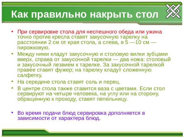 Как правильно накрыть стол При сервировке стола для неспешного обеда или ужина  точно против кресла ставят закусочную тарелку на расстоянии 2 см от края стола, а слева, в 5 —10 см — пирожковую. Между ними кладут закусочную и столовую вилки зубцами вверх, справа от закусочной тарелки — два ножа: столовый и закусочный лезвием к тарелке. За закусочной тарелкой правее ставят фужер; на тарелку кладут сложенную салфетку. На середине стола ставят соль и перец. В центре стола также ставится ваза с цветами. Если стол сервируют на четыре человека, на углу или на сторону, обращенную к проходу, ставят пепельницу.  Во время подачи блюд сервировка дополняется в зависимости от характера блюд. 