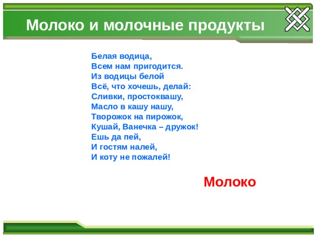Молоко и молочные продукты  Белая водица, Всем нам пригодится. Из водицы белой Всё, что хочешь, делай: Сливки, простоквашу, Масло в кашу нашу, Творожок на пирожок, Кушай, Ванечка – дружок! Ешь да пей, И гостям налей, И коту не пожалей! Молоко 