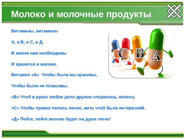 Молоко и молочные продукты Витамины, витамины  А,  и В, и С, и Д.  В жизни нам необходимы  И хранятся в молоке.  Витамин «А» Чтобы были вы красивы,  Чтобы были не плаксивы,  «В» Чтоб в руках любое дело дружно спорилось, кипело,  «С» Чтобы громко пелись песни,  жить чтоб было интересней.  «Д» Пейте, пейте молоко будет на душе легко! 